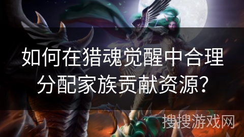 如何在猎魂觉醒中合理分配家族贡献资源? 如何在猎魂觉醒中合理分配家族贡献资源?