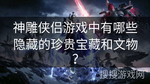 神雕侠侣游戏中有哪些隐藏的珍贵宝藏和文物？