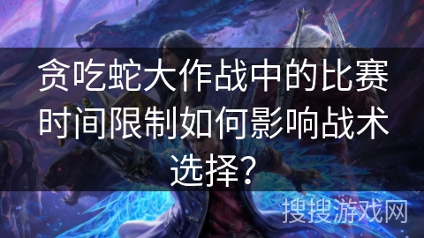 贪吃蛇大作战中的比赛时间限制如何影响战术选择? 贪吃蛇大作战中的比赛时间限制如何影响战术选择?