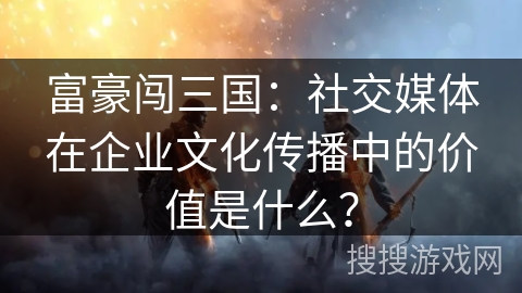 富豪闯三国:社交媒体在企业文化传播中的价值是什么? 富豪闯三国:社交媒体在企业文化传播中的价值是什么?