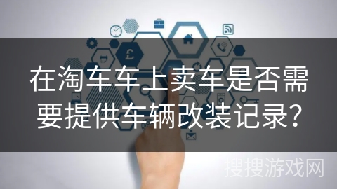 在淘车车上卖车是否需要提供车辆改装记录？