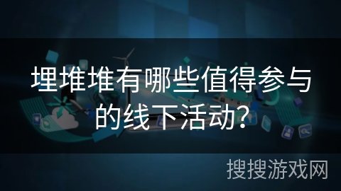 埋堆堆有哪些值得参与的线下活动? 埋堆堆有哪些值得参与的线下活动?