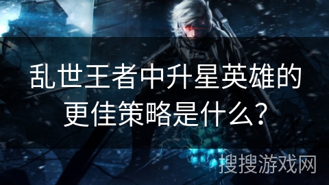 乱世王者中升星英雄的更佳策略是什么？