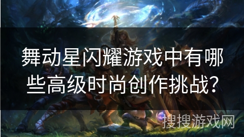 舞动星闪耀游戏中有哪些高级时尚创作挑战? 舞动星闪耀游戏中有哪些高级时尚创作挑战?