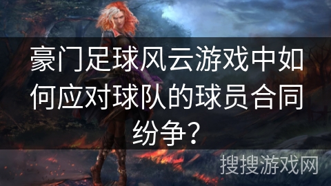 豪门足球风云游戏中如何应对球队的球员合同纷争？