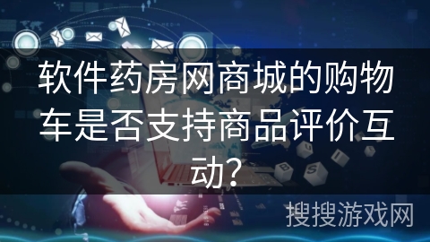 软件药房网商城的购物车是否支持商品评价互动？