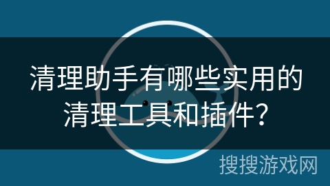 清理助手有哪些实用的清理工具和插件？