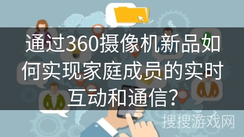 通过360摄像机新品如何实现家庭成员的实时互动和通信？