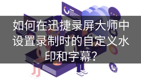 如何在迅捷录屏大师中设置录制时的自定义水印和字幕？