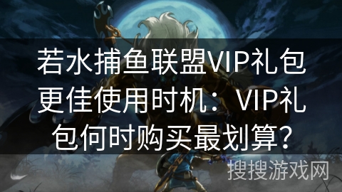 若水捕鱼联盟VIP礼包更佳使用时机：VIP礼包何时购买最划算？