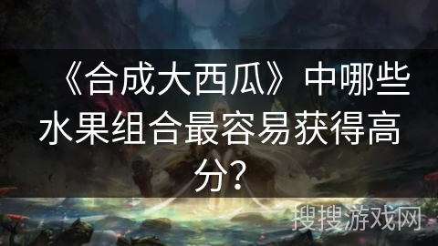 《合成大西瓜》中哪些水果组合最容易获得高分？