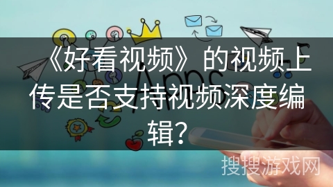 《好看视频》的视频上传是否支持视频深度编辑？