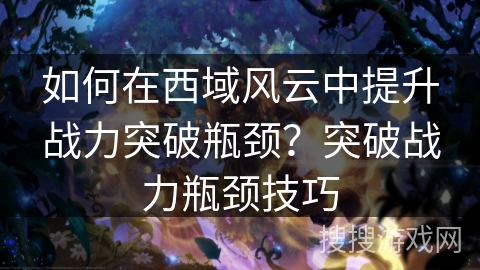 如何在西域风云中提升战力突破瓶颈？突破战力瓶颈技巧