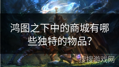 鸿图之下中的商城有哪些独特的物品? 鸿图之下中的商城有哪些独特的物品?
