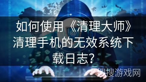 如何使用《清理大师》清理手机的无效系统下载日志? 如何使用《清理大师》清理手机的无效系统下载日志?