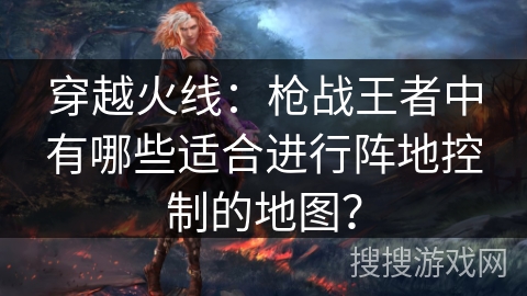 穿越火线：枪战王者中有哪些适合进行阵地控制的地图？