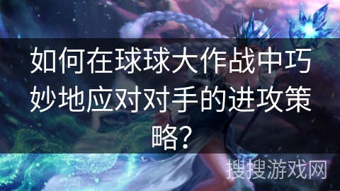 如何在球球大作战中巧妙地应对对手的进攻策略？