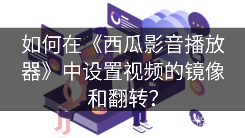 如何在《西瓜影音播放器》中设置视频的镜像和翻转？