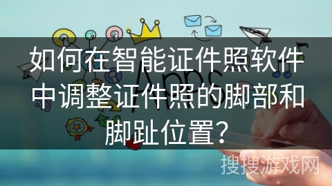 如何在智能证件照软件中调整证件照的脚部和脚趾位置? 如何在智能证件照软件中调整证件照的脚部和脚趾位置?