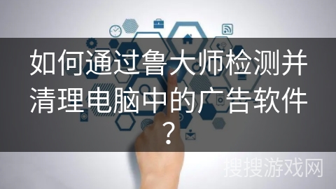如何通过鲁大师检测并清理电脑中的广告软件? 如何通过鲁大师检测并清理电脑中的广告软件?