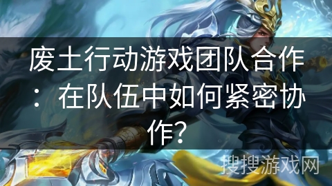 废土行动游戏团队合作：在队伍中如何紧密协作？