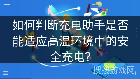 如何判断充电助手是否能适应高温环境中的安全充电? 如何判断充电助手是否能适应高温环境中的安全充电?