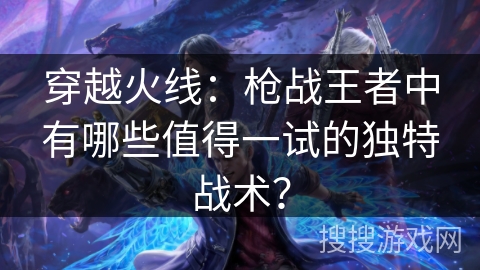 穿越火线：枪战王者中有哪些值得一试的独特战术？