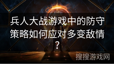 兵人大战游戏中的防守策略如何应对多变敌情？