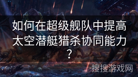 如何在超级舰队中提高太空潜艇猎杀协同能力？
