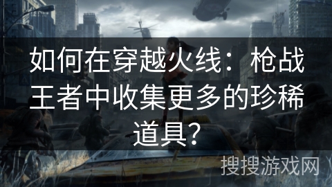 如何在穿越火线：枪战王者中收集更多的珍稀道具？