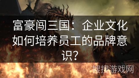 富豪闯三国：企业文化如何培养员工的品牌意识？