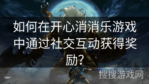 如何在开心消消乐游戏中通过社交互动获得奖励？