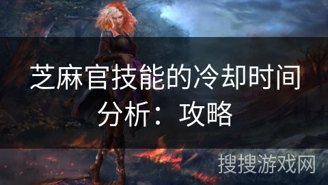 芝麻官技能的冷却时间分析:攻略 芝麻官技能的冷却时间分析:攻略