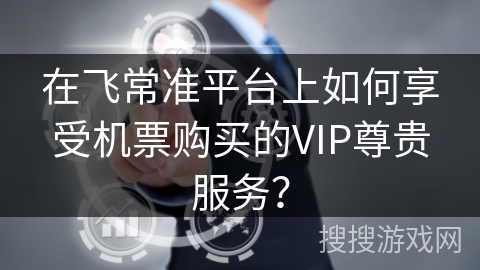 在飞常准平台上如何享受机票购买的VIP尊贵服务? 在飞常准平台上如何享受机票购买的VIP尊贵服务?