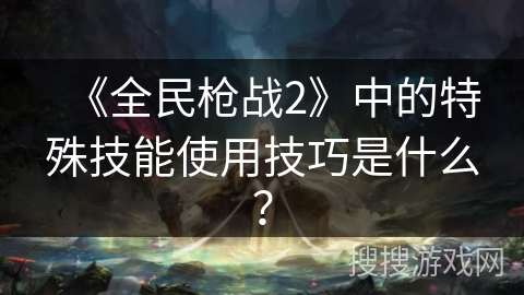《全民枪战2》中的特殊技能使用技巧是什么？