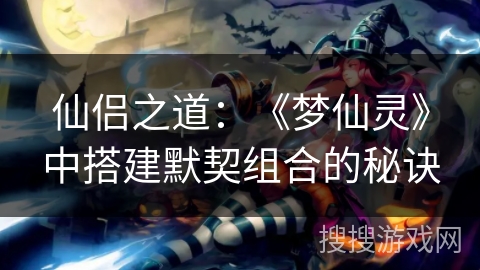 仙侣之道:《梦仙灵》中搭建默契组合的秘诀 仙侣之道:《梦仙灵》中搭建默契组合的秘诀