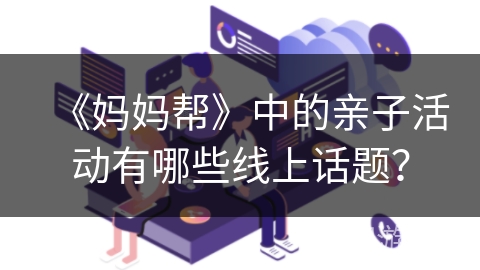 《妈妈帮》中的亲子活动有哪些线上话题? 《妈妈帮》中的亲子活动有哪些线上话题?