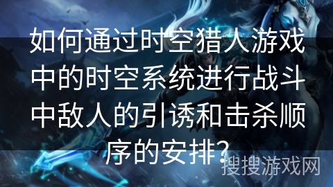 如何通过时空猎人游戏中的时空系统进行战斗中敌人的引诱和击杀顺序的安排？