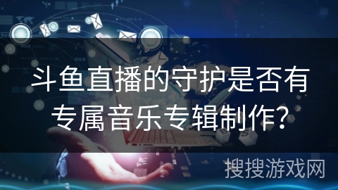 斗鱼直播的守护是否有专属音乐专辑制作? 斗鱼直播的守护是否有专属音乐专辑制作?