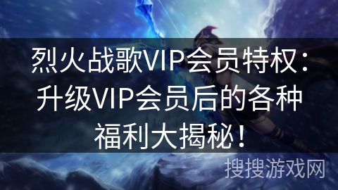 烈火战歌VIP会员特权：升级VIP会员后的各种福利大揭秘！