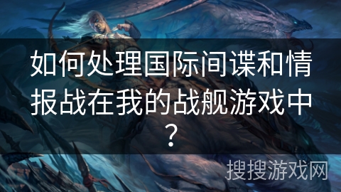 如何处理国际间谍和情报战在我的战舰游戏中？