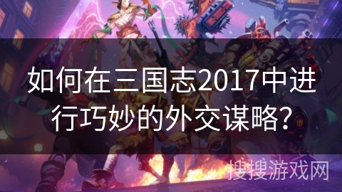 如何在三国志2017中进行巧妙的外交谋略？