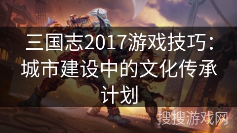 三国志2017游戏技巧:城市建设中的文化传承计划 三国志2017游戏技巧:城市建设中的文化传承计划