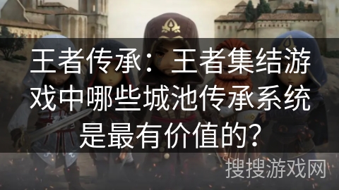 王者传承：王者集结游戏中哪些城池传承系统是最有价值的？