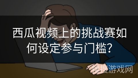 西瓜视频上的挑战赛如何设定参与门槛? 西瓜视频上的挑战赛如何设定参与门槛?