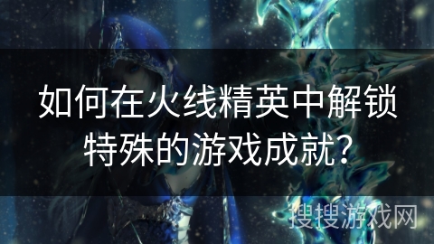 如何在火线精英中解锁特殊的游戏成就？