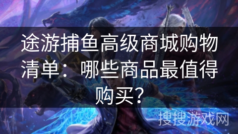 途游捕鱼高级商城购物清单：哪些商品最值得购买？