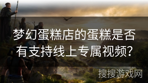 梦幻蛋糕店的蛋糕是否有支持线上专属视频? 梦幻蛋糕店的蛋糕是否有支持线上专属视频?