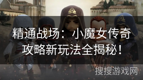 精通战场：小魔女传奇攻略新玩法全揭秘！