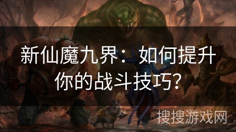 新仙魔九界：如何提升你的战斗技巧？